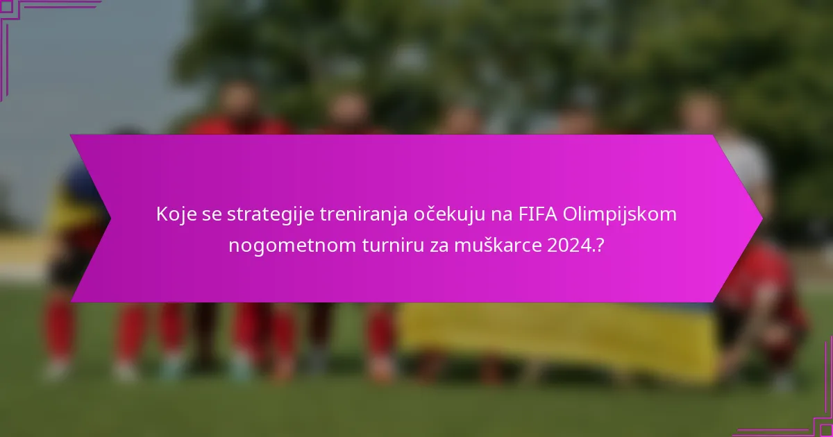 Koje se strategije treniranja očekuju na FIFA Olimpijskom nogometnom turniru za muškarce 2024.?