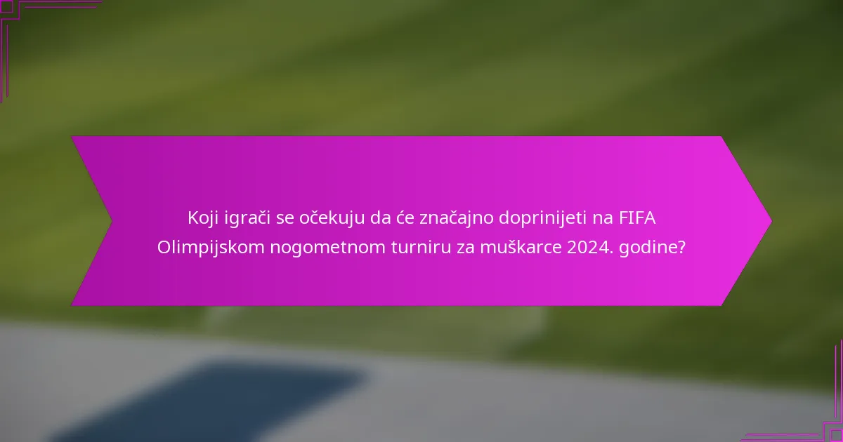 Koji igrači se očekuju da će značajno doprinijeti na FIFA Olimpijskom nogometnom turniru za muškarce 2024. godine?