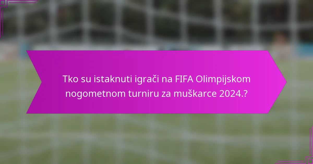 Tko su istaknuti igrači na FIFA Olimpijskom nogometnom turniru za muškarce 2024.?
